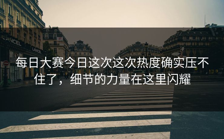 每日大赛今日这次这次热度确实压不住了，细节的力量在这里闪耀