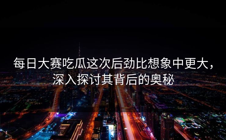 每日大赛吃瓜这次后劲比想象中更大，深入探讨其背后的奥秘