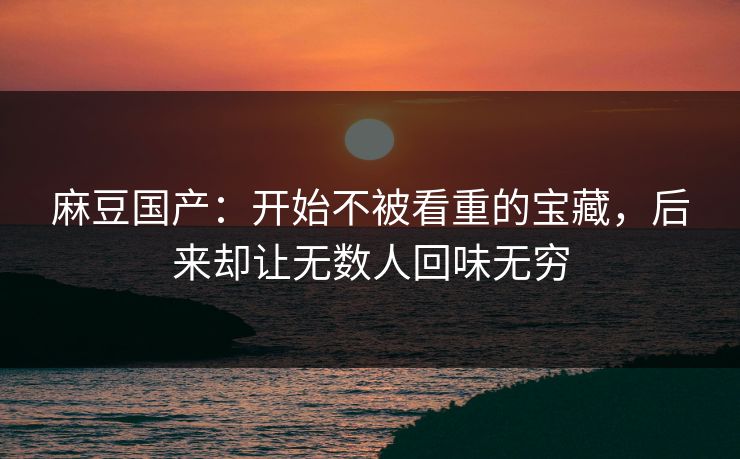 麻豆国产：开始不被看重的宝藏，后来却让无数人回味无穷