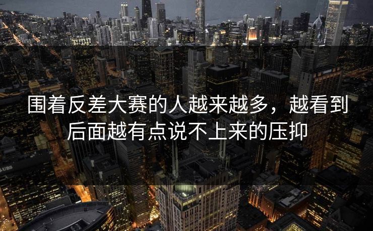 围着反差大赛的人越来越多，越看到后面越有点说不上来的压抑