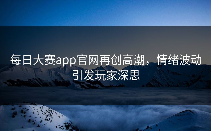每日大赛app官网再创高潮，情绪波动引发玩家深思