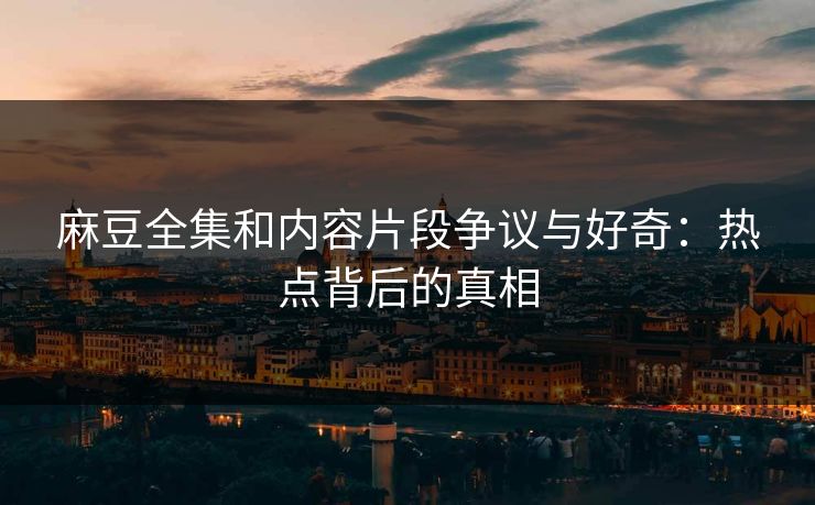 麻豆全集和内容片段争议与好奇：热点背后的真相