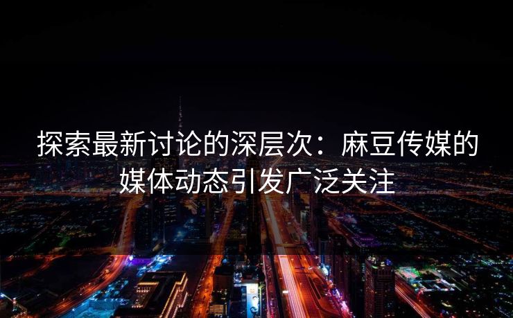 探索最新讨论的深层次：麻豆传媒的媒体动态引发广泛关注