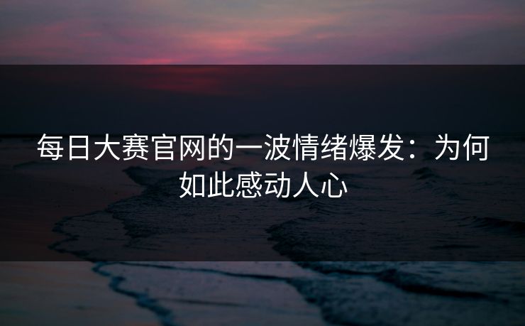 每日大赛官网的一波情绪爆发：为何如此感动人心