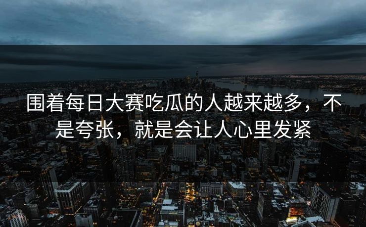 围着每日大赛吃瓜的人越来越多，不是夸张，就是会让人心里发紧