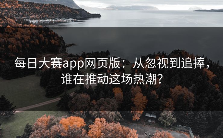 每日大赛app网页版：从忽视到追捧，谁在推动这场热潮？