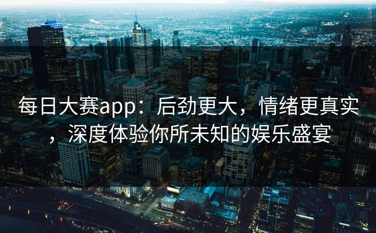 每日大赛app：后劲更大，情绪更真实，深度体验你所未知的娱乐盛宴