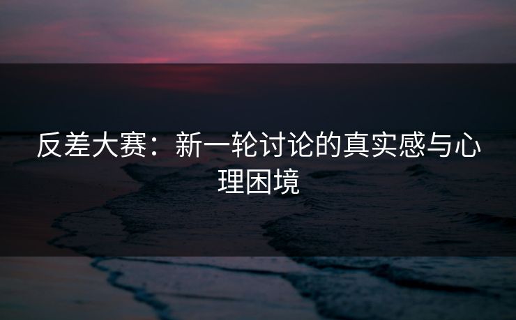 反差大赛：新一轮讨论的真实感与心理困境