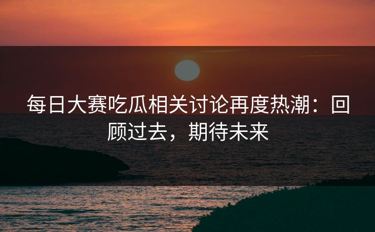 每日大赛吃瓜相关讨论再度热潮：回顾过去，期待未来