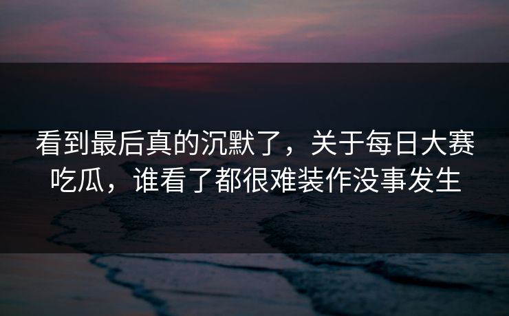 看到最后真的沉默了，关于每日大赛吃瓜，谁看了都很难装作没事发生