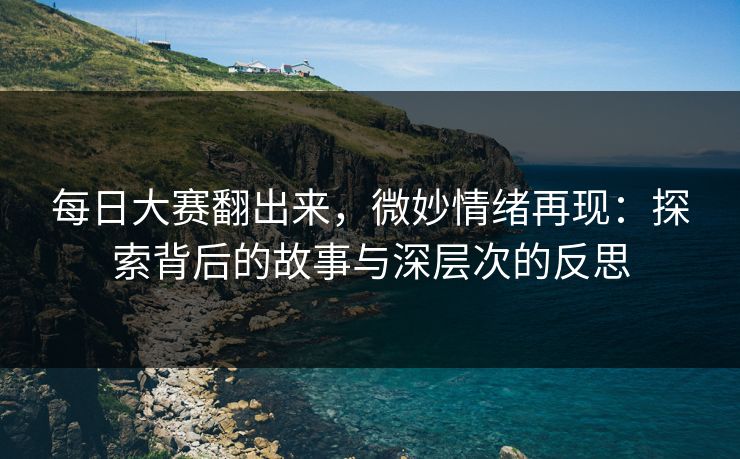 每日大赛翻出来，微妙情绪再现：探索背后的故事与深层次的反思