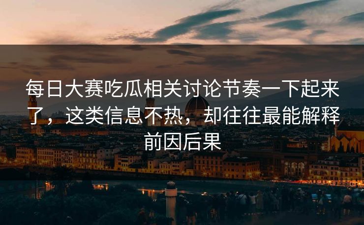 每日大赛吃瓜相关讨论节奏一下起来了，这类信息不热，却往往最能解释前因后果