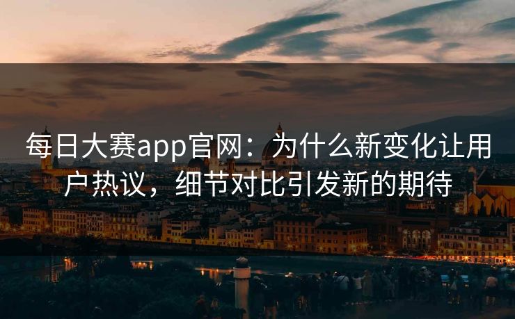 每日大赛app官网：为什么新变化让用户热议，细节对比引发新的期待
