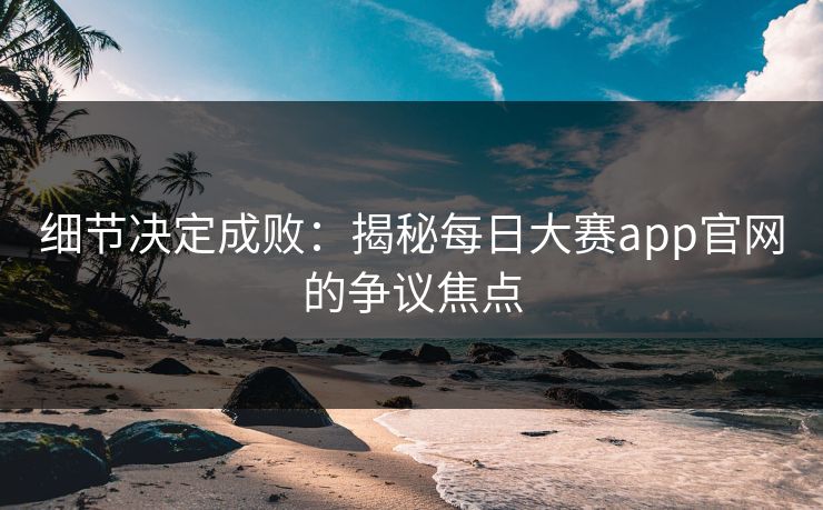 细节决定成败：揭秘每日大赛app官网的争议焦点