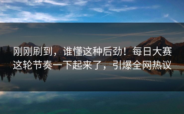 刚刚刷到，谁懂这种后劲！每日大赛这轮节奏一下起来了，引爆全网热议