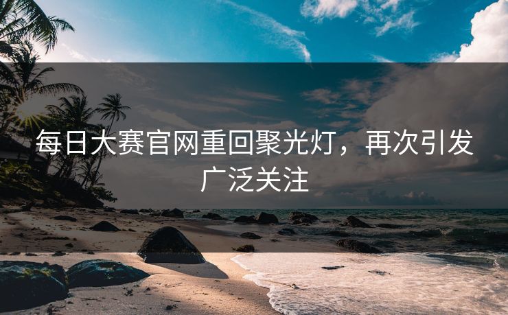 每日大赛官网重回聚光灯，再次引发广泛关注