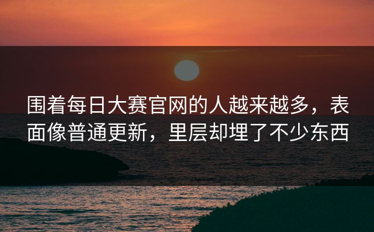 围着每日大赛官网的人越来越多，表面像普通更新，里层却埋了不少东西