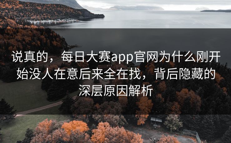 说真的，每日大赛app官网为什么刚开始没人在意后来全在找，背后隐藏的深层原因解析