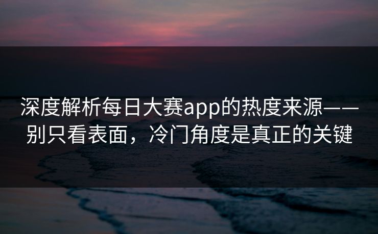 深度解析每日大赛app的热度来源——别只看表面，冷门角度是真正的关键