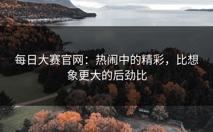 每日大赛官网：热闹中的精彩，比想象更大的后劲比