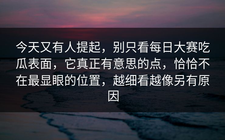今天又有人提起，别只看每日大赛吃瓜表面，它真正有意思的点，恰恰不在最显眼的位置，越细看越像另有原因