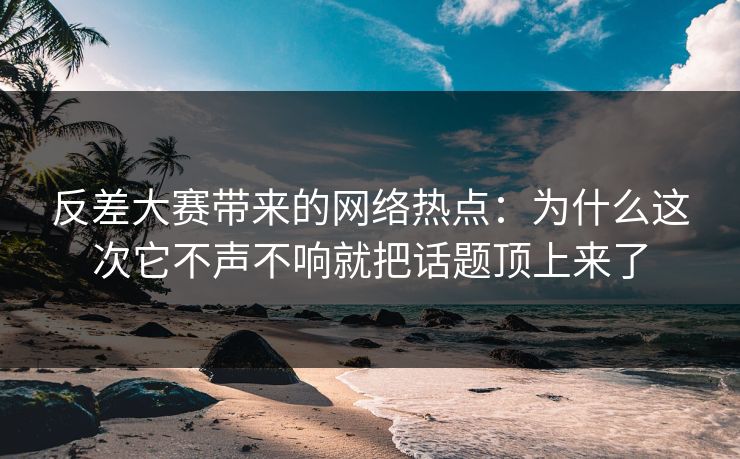 反差大赛带来的网络热点：为什么这次它不声不响就把话题顶上来了