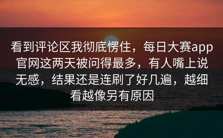 看到评论区我彻底愣住，每日大赛app官网这两天被问得最多，有人嘴上说无感，结果还是连刷了好几遍，越细看越像另有原因