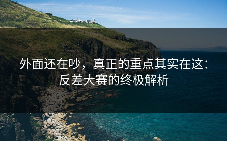 外面还在吵，真正的重点其实在这：反差大赛的终极解析