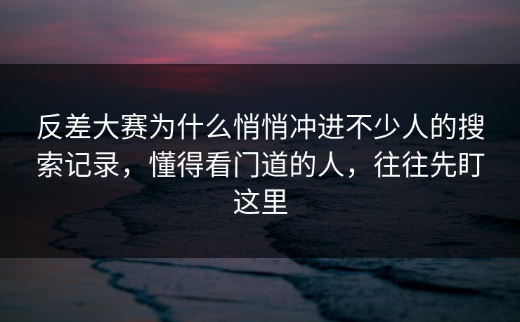 反差大赛为什么悄悄冲进不少人的搜索记录，懂得看门道的人，往往先盯这里