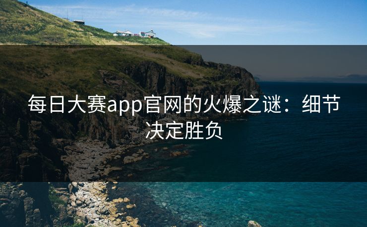 每日大赛app官网的火爆之谜：细节决定胜负