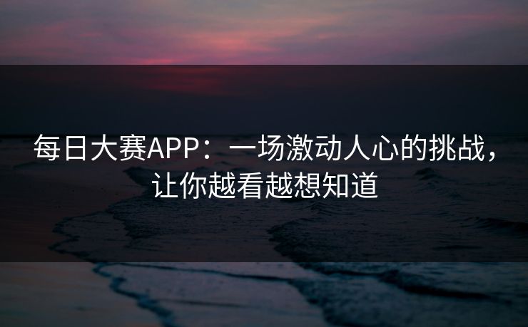 每日大赛APP：一场激动人心的挑战，让你越看越想知道