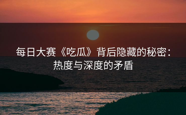 每日大赛《吃瓜》背后隐藏的秘密：热度与深度的矛盾