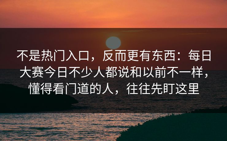 不是热门入口，反而更有东西：每日大赛今日不少人都说和以前不一样，懂得看门道的人，往往先盯这里