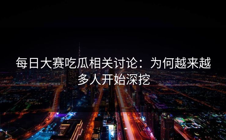 每日大赛吃瓜相关讨论：为何越来越多人开始深挖