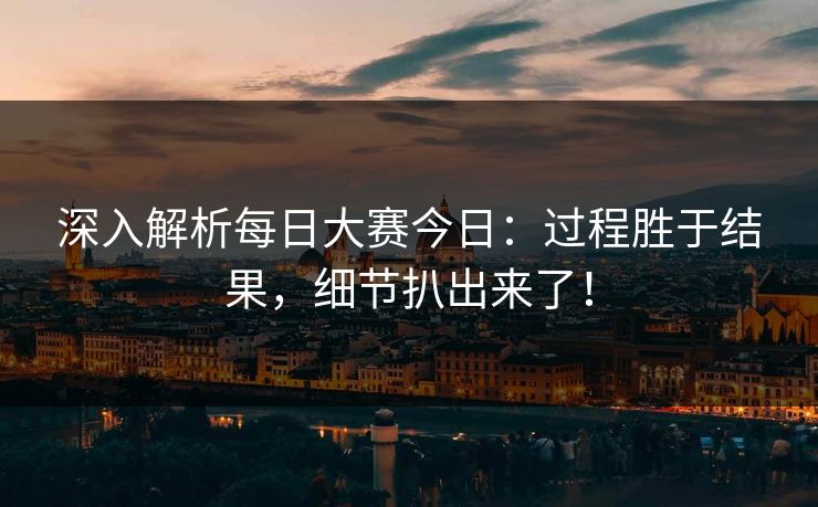 深入解析每日大赛今日：过程胜于结果，细节扒出来了！