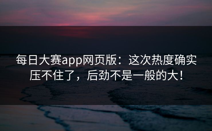 每日大赛app网页版：这次热度确实压不住了，后劲不是一般的大！