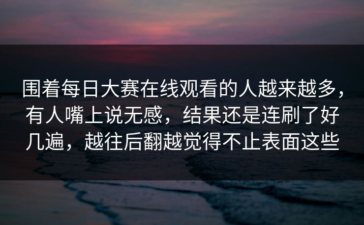围着每日大赛在线观看的人越来越多，有人嘴上说无感，结果还是连刷了好几遍，越往后翻越觉得不止表面这些