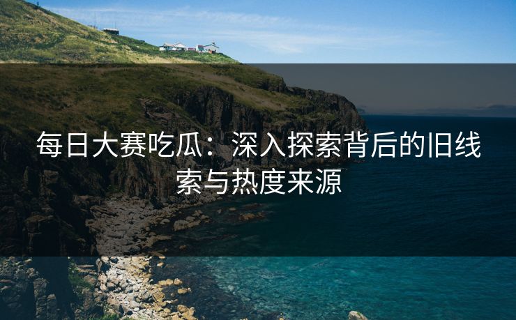 每日大赛吃瓜：深入探索背后的旧线索与热度来源