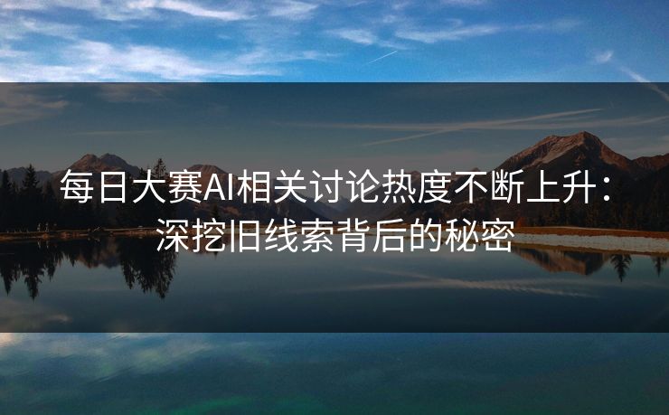 每日大赛AI相关讨论热度不断上升：深挖旧线索背后的秘密