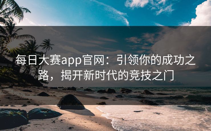 每日大赛app官网：引领你的成功之路，揭开新时代的竞技之门