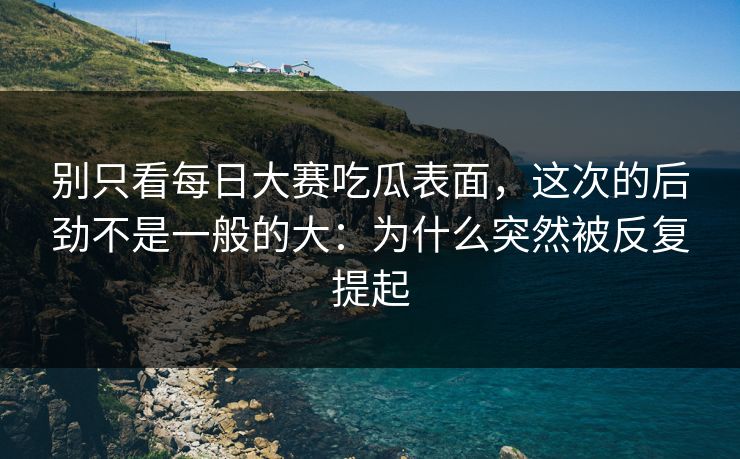 别只看每日大赛吃瓜表面，这次的后劲不是一般的大：为什么突然被反复提起