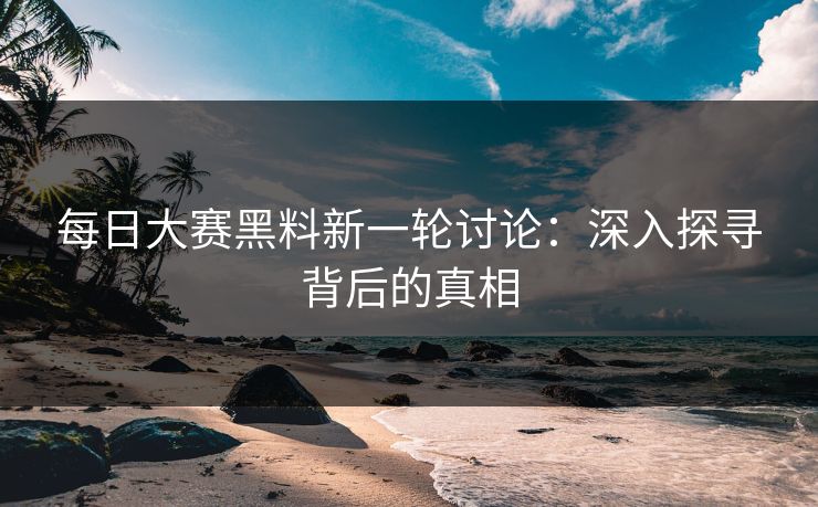 每日大赛黑料新一轮讨论：深入探寻背后的真相
