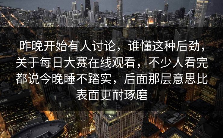 昨晚开始有人讨论，谁懂这种后劲，关于每日大赛在线观看，不少人看完都说今晚睡不踏实，后面那层意思比表面更耐琢磨