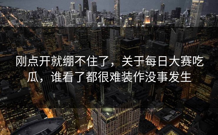 刚点开就绷不住了，关于每日大赛吃瓜，谁看了都很难装作没事发生