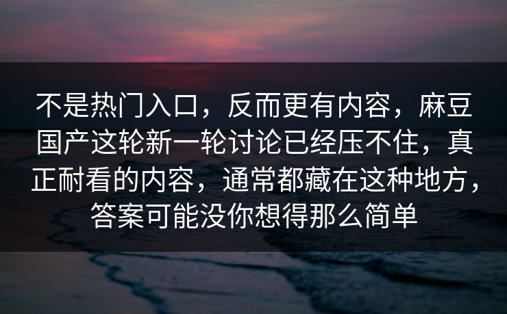 不是热门入口，反而更有内容，麻豆国产这轮新一轮讨论已经压不住，真正耐看的内容，通常都藏在这种地方，答案可能没你想得那么简单