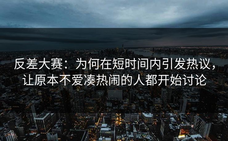 反差大赛：为何在短时间内引发热议，让原本不爱凑热闹的人都开始讨论