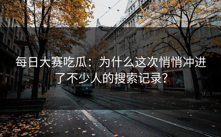 每日大赛吃瓜：为什么这次悄悄冲进了不少人的搜索记录？