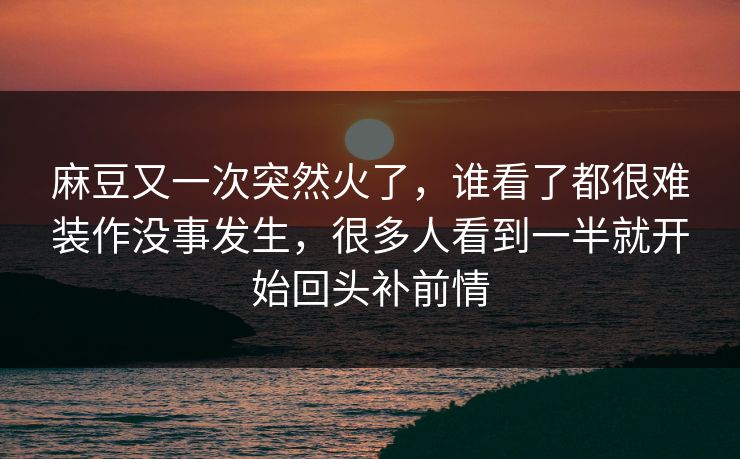 麻豆又一次突然火了，谁看了都很难装作没事发生，很多人看到一半就开始回头补前情