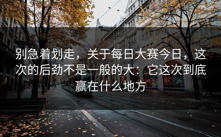 别急着划走，关于每日大赛今日，这次的后劲不是一般的大：它这次到底赢在什么地方