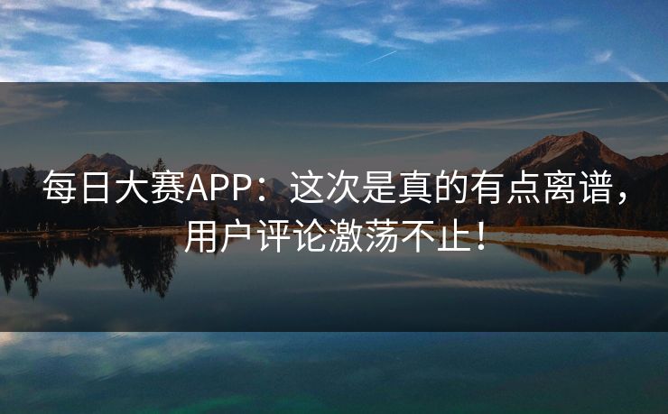 每日大赛APP：这次是真的有点离谱，用户评论激荡不止！